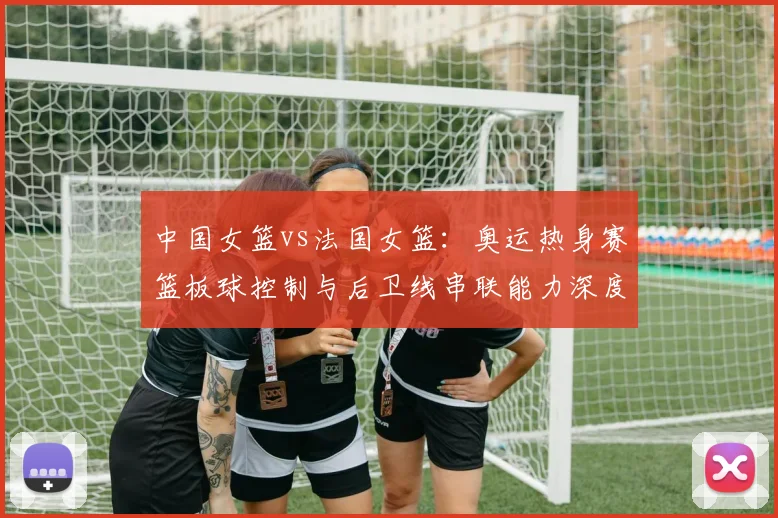 中国女篮vs法国女篮：奥运热身赛篮板球控制与后卫线串联能力深度拆解