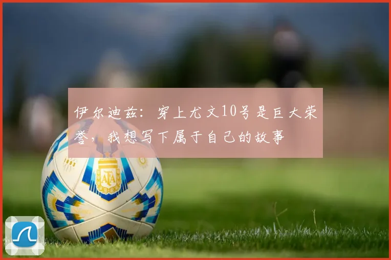 伊尔迪兹：穿上尤文10号是巨大荣誉，我想写下属于自己的故事
