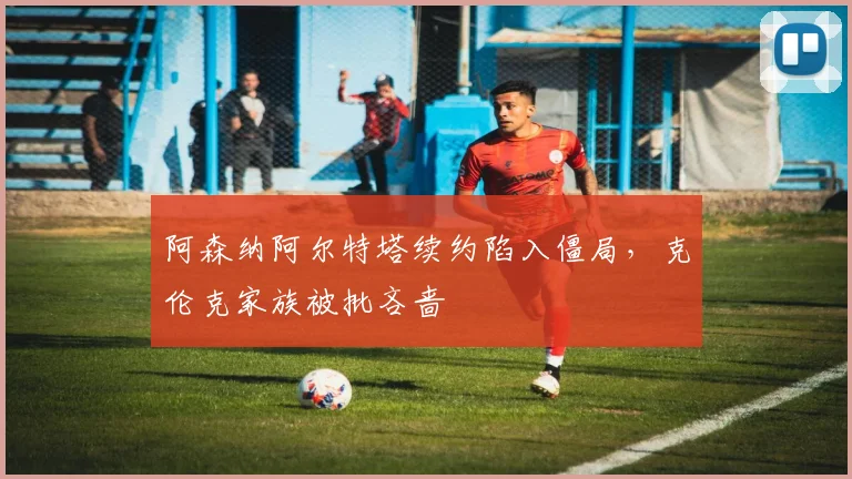 阿森纳阿尔特塔续约陷入僵局，克伦克家族被批吝啬