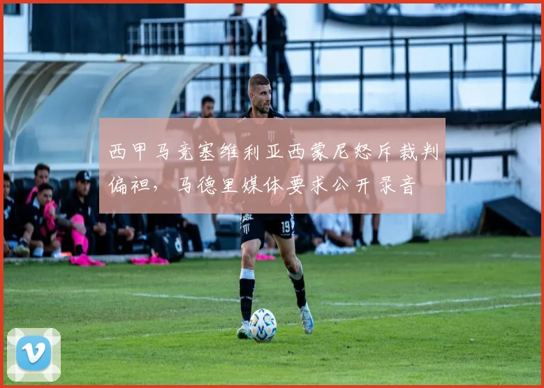 西甲马竞塞维利亚西蒙尼怒斥裁判偏袒，马德里媒体要求公开录音